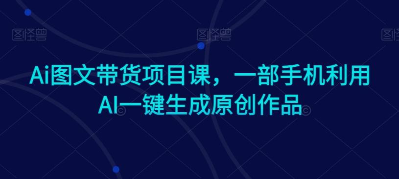 Ai图文带货项目课，一部手机利用AI一键生成原创作品-卿云社