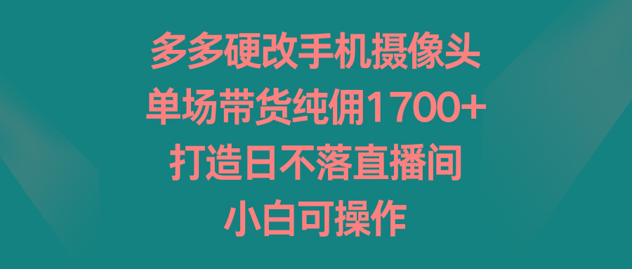 多多硬改手机摄像头，单场带货纯佣1700+，打造日不落直播间，小白可操作-卿云社