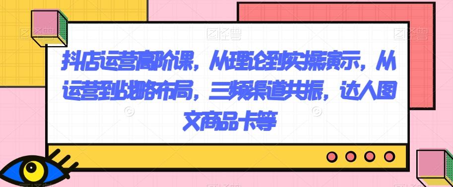 抖店运营高阶课，从理论到实操演示，从运营到战略布局，三频渠道共振，达人图文商品卡等-卿云社