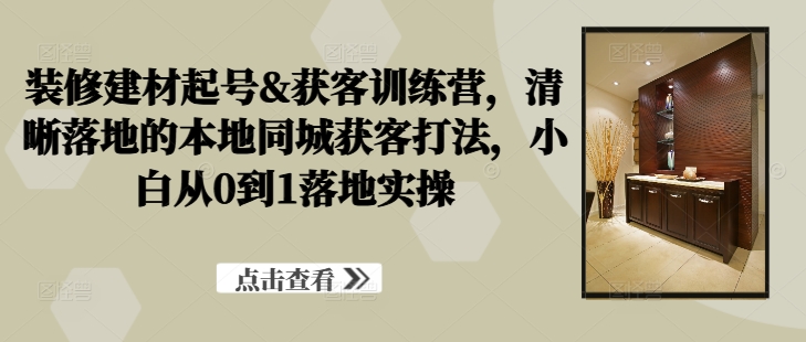 装修建材起号&获客训练营，​清晰落地的本地同城获客打法，小白从0到1落地实操-卿云社