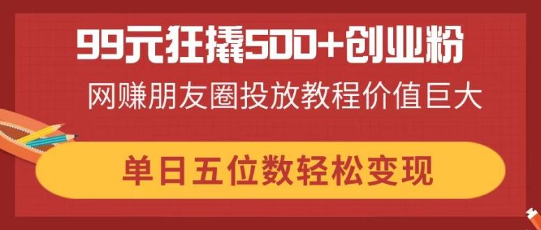 99元狂撬500+创业粉，网赚朋友圈投放教程价值巨大，单日五位数轻松变现-卿云社
