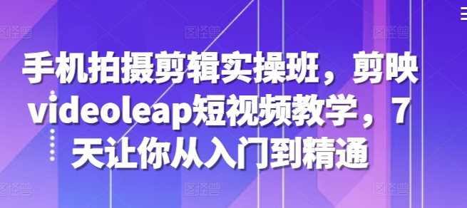 手机拍摄剪辑实操班，剪映videoleap短视频教学，7天让你从入门到精通-卿云社