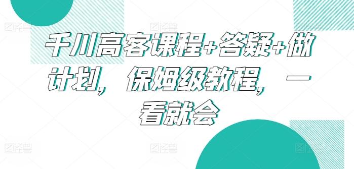 千川高客课程+答疑+做计划，保姆级教程，一看就会-卿云社