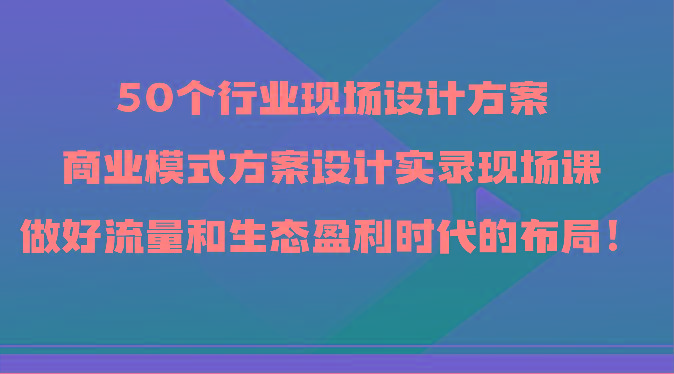 50个行业现场设计方案，商业模式方案设计实录现场课，做好流量和生态盈利时代的布局！-卿云社