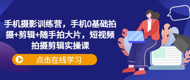 手机摄影训练营，手机0基础拍摄+剪辑+随手拍大片，短视频拍摄剪辑实操课-卿云社