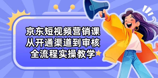 京东短视频营销课：从开通渠道到审核，全流程实操教学-卿云社