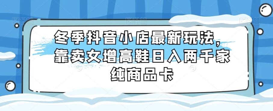 冬季抖音小店最新玩法，靠卖女增高鞋日入两千家纯商品卡【揭秘】-卿云社