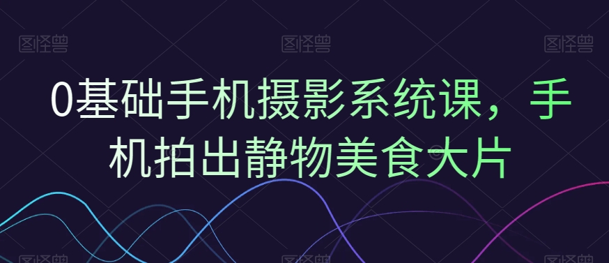 0基础手机摄影系统课，手机拍出静物美食大片-卿云社