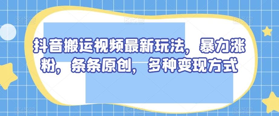 抖音搬运视频最新玩法，暴力涨粉，条条原创，多种变现方式【揭秘】-卿云社