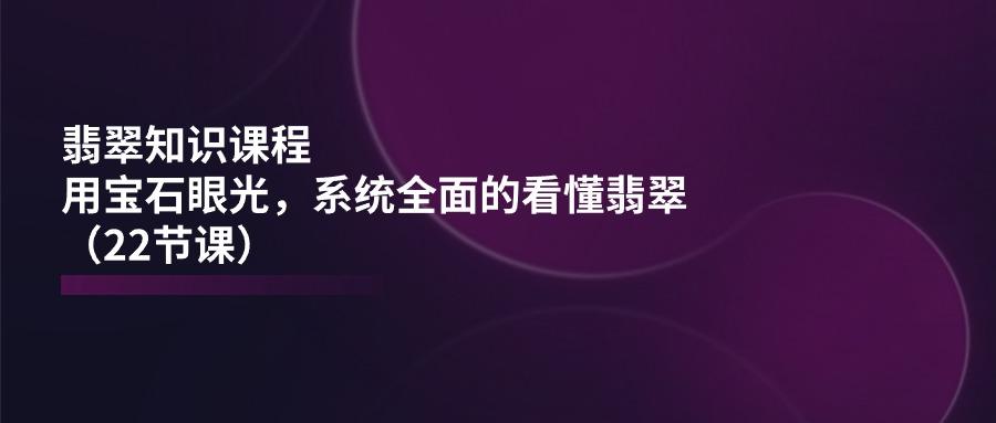 翡翠知识课程，用宝石眼光，系统全面的看懂翡翠(22节课-卿云社