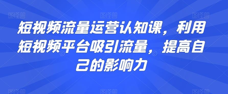 短视频流量运营认知课，利用短视频平台吸引流量，提高自己的影响力-卿云社