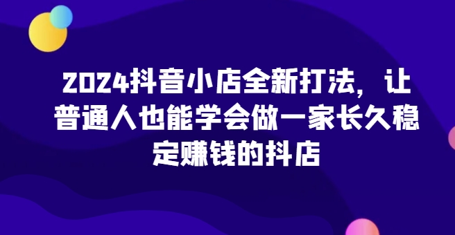2024抖音小店全新打法，让普通人也能学会做一家长久稳定赚钱的抖店(更新)-卿云社