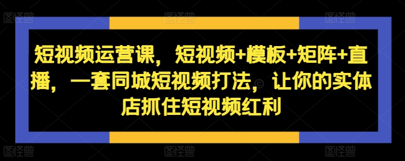 短视频运营课，短视频+模板+矩阵+直播，一套同城短视频打法，让你的实体店抓住短视频红利-卿云社