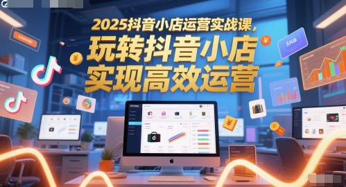 2025抖音小店运营实战课，玩转抖音小店，实现高效运营-卿云社