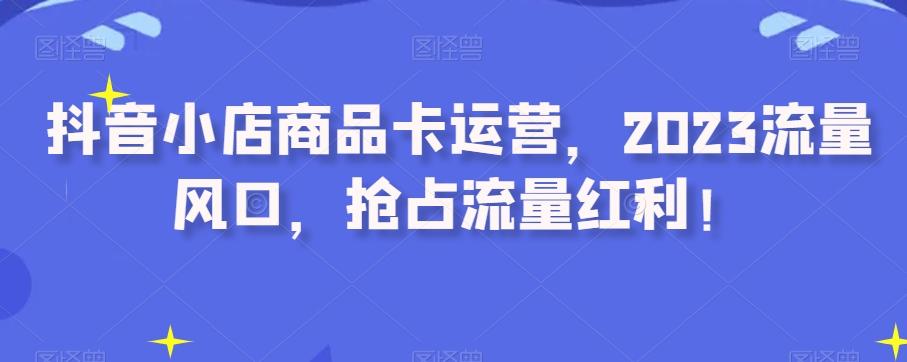抖音小店商品卡运营，2023流量风口，抢占流量红利！-卿云社