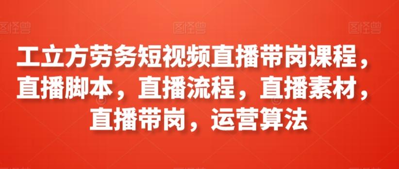 工立方劳务短视频直播带岗课程，直播脚本，直播流程，直播素材，直播带岗，运营算法-卿云社