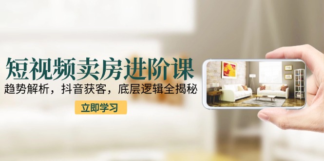 短视频卖房进阶课：趋势解析，抖音获客，底层逻辑全揭秘-卿云社