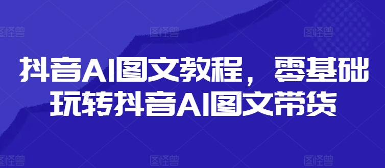抖音AI图文教程，零基础玩转抖音AI图文带货-卿云社