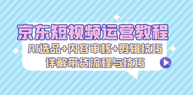 京东短视频运营教程：AI选品+内容审核+剪辑技巧，详解带货流程与技巧-卿云社
