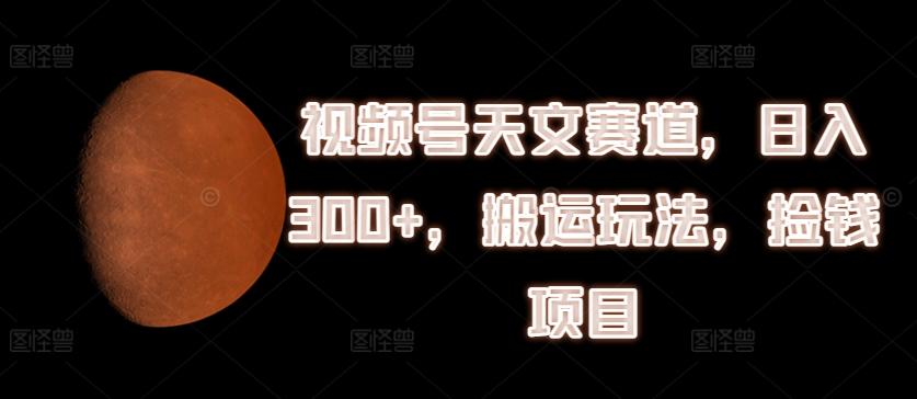 视频号天文赛道，日入300+，搬运玩法，捡钱项目【揭秘】-卿云社