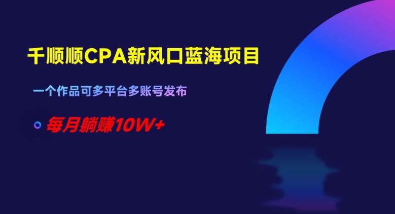 千顺顺CPA新风口蓝海项目，一个作品可多平台多账号发布，每月躺赚10W+【揭秘】-卿云社