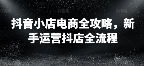 抖音小店电商全攻略，新手运营抖店全流程-卿云社