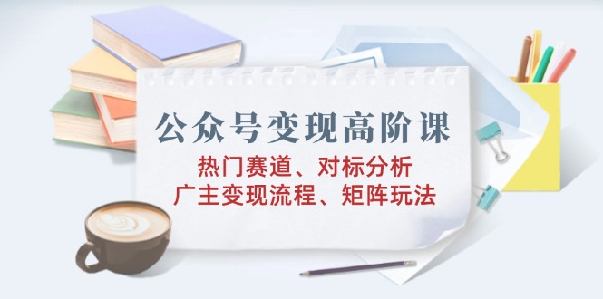 公众号变现高阶课：热门赛道、对标分析、广告主变现流程、矩阵玩法-卿云社