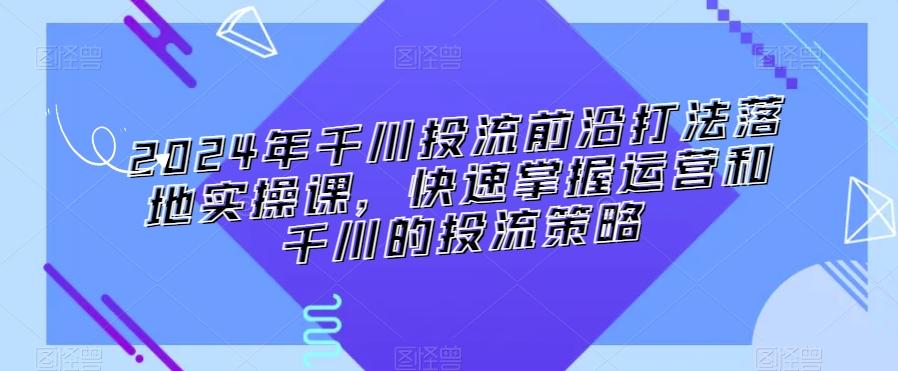 2024年千川投流前沿打法落地实操课，快速掌握运营和千川的投流策略-卿云社