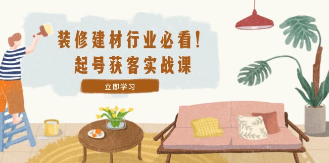 装修-建材行业必看！起号获客实战课：精准定位+爆款视频+高效运营-卿云社