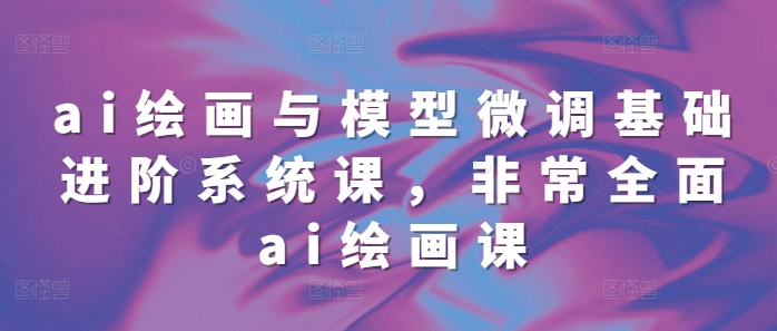 ai绘画与模型微调基础进阶系统课，非常全面ai绘画课(68节)-卿云社