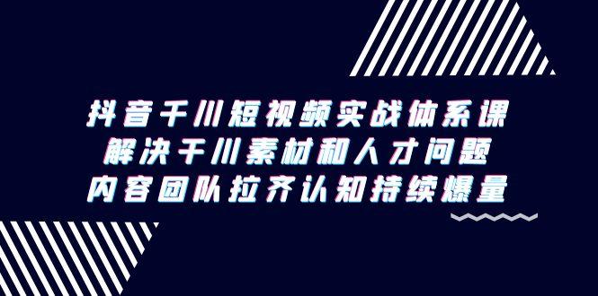 抖音千川短视频实战体系课，解决干川素材和人才问题，内容团队拉齐认知…-卿云社