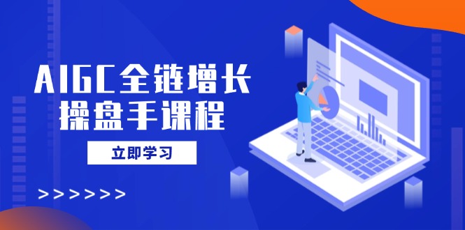 AIGC全链增长操盘手课程，从AI基础到私有化应用，轻松驾驭AI助力营销-卿云社