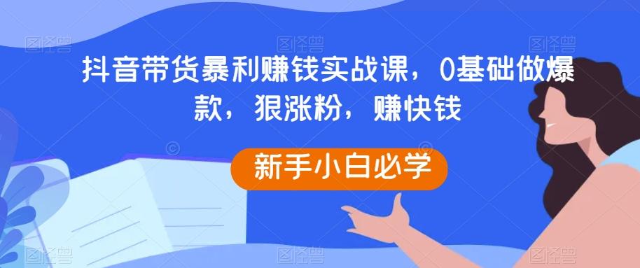 抖音带货暴利赚钱实战课，0基础做爆款，狠涨粉，赚快钱-卿云社