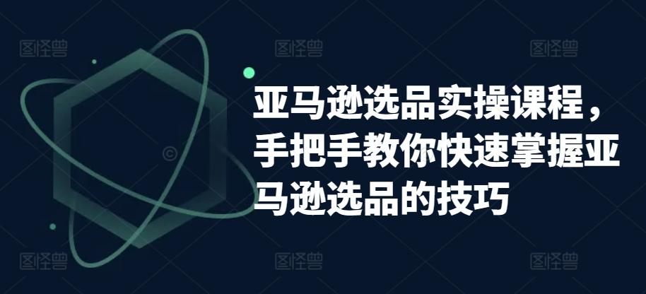 亚马逊选品实操课程，手把手教你快速掌握亚马逊选品的技巧-卿云社