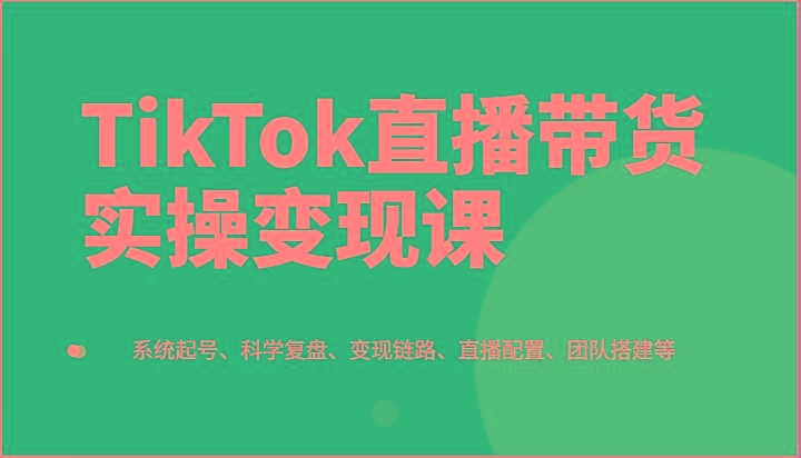 TikTok直播带货实操变现课：系统起号、科学复盘、变现链路、直播配置、团队搭建等-卿云社