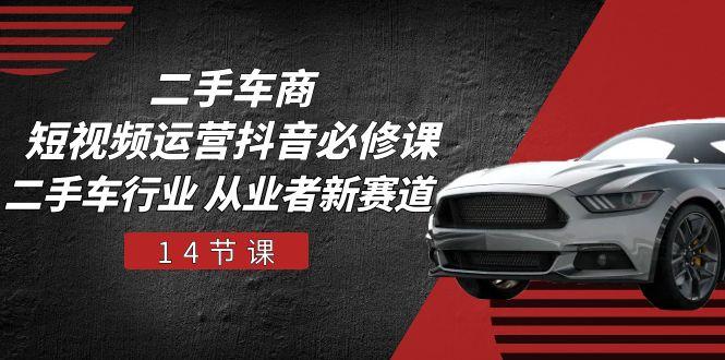 二手车商 短视频运营 抖音必修课，二手车行业 从业者新赛道(14节课-卿云社