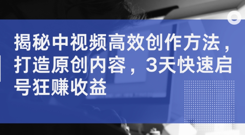 揭秘中视频高效创作方法，打造原创内容，3天快速启号狂赚收益-卿云社