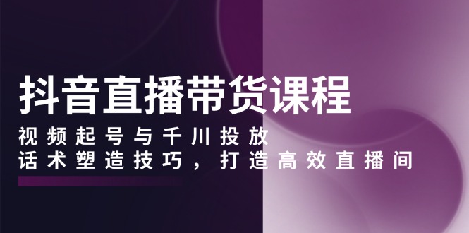 抖音直播带货课程，视频起号与千川投放，话术塑造技巧，打造高效直播间-卿云社