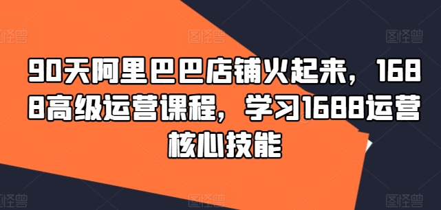 90天阿里巴巴店铺火起来，1688高级运营课程，学习1688运营核心技能-卿云社