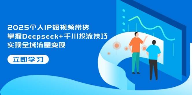 2025个人IP短视频带货，掌握Deepseek+千川投流技巧，实现全域流量变现-卿云社