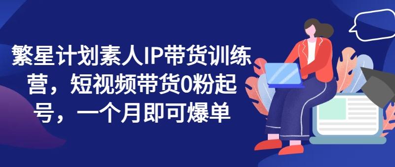 繁星计划素人IP带货训练营，短视频带货0粉起号，一个月即可爆单-卿云社
