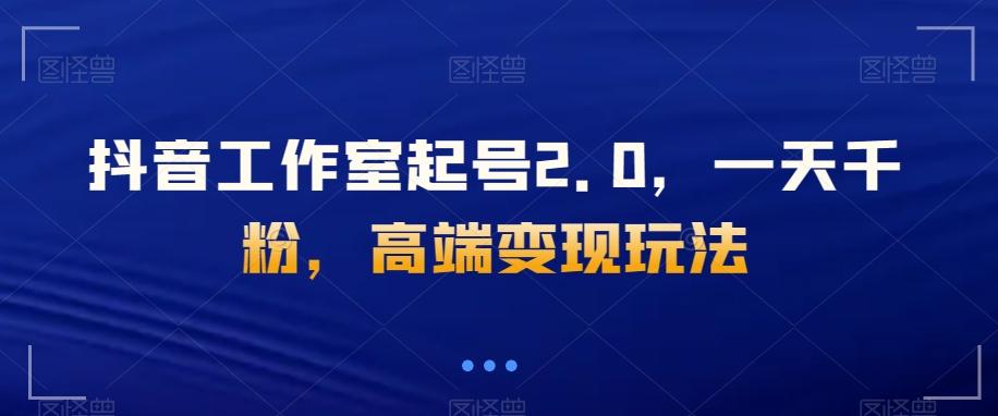 抖音工作室起号2.0，一天千粉，高端变现玩法【揭秘】-卿云社