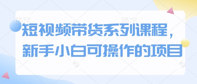 短视频带货系列课程，新手小白可操作的项目-卿云社