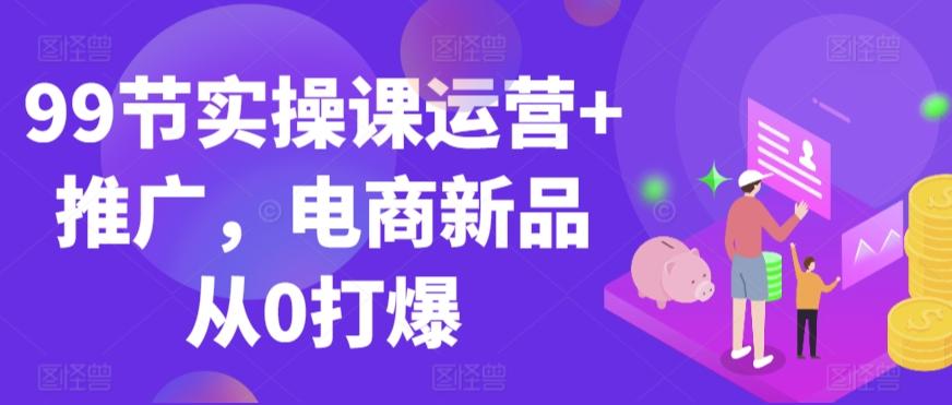 99节实操课运营+推广，电商新品从0打爆-卿云社