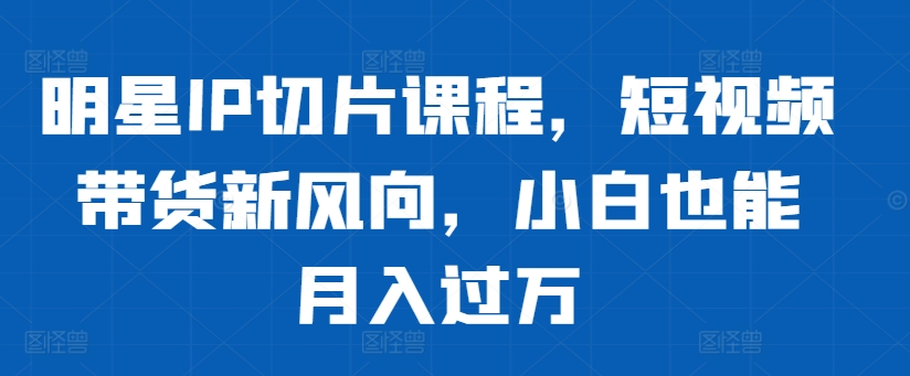 明星IP切片课程，短视频带货新风向，小白也能月入过万-卿云社